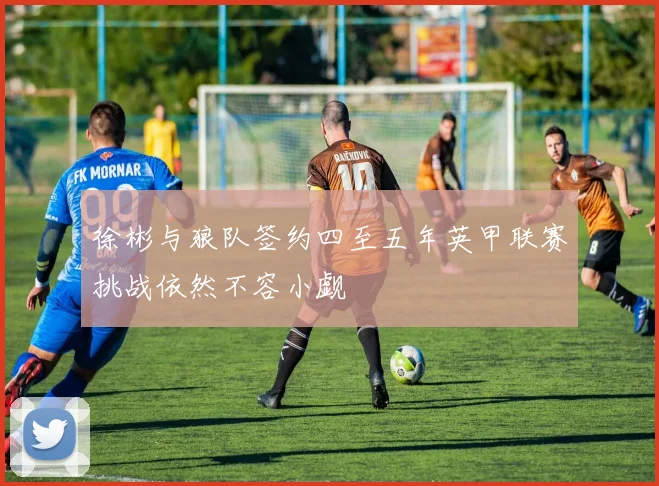 徐彬与狼队签约四至五年英甲联赛挑战依然不容小觑