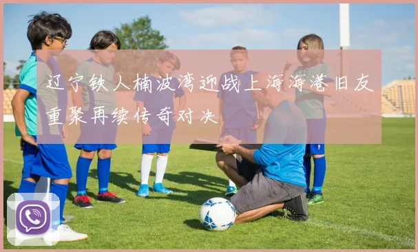 辽宁铁人楠波湾迎战上海海港旧友重聚再续传奇对决