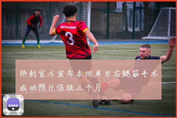 热刺官方宣布本坦库尔右腿筋手术成功预计伤缺三个月