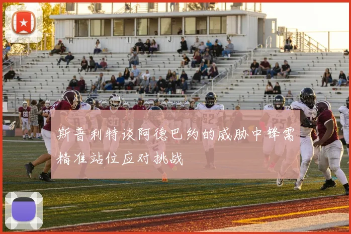 斯普利特谈阿德巴约的威胁中锋需精准站位应对挑战