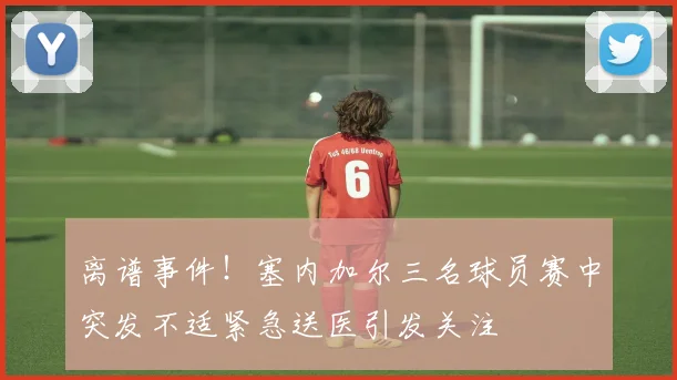 离谱事件！塞内加尔三名球员赛中突发不适紧急送医引发关注
