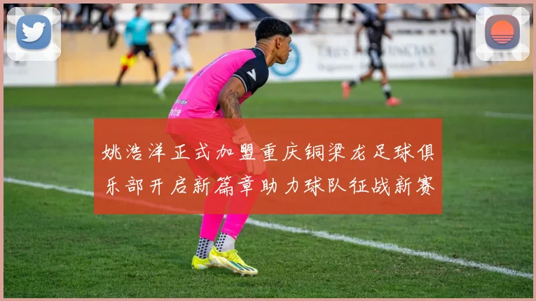姚浩洋正式加盟重庆铜梁龙足球俱乐部开启新篇章助力球队征战新赛季