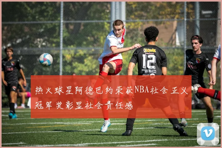 热火球星阿德巴约荣获NBA社会正义冠军奖彰显社会责任感