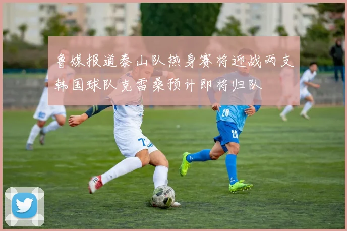 鲁媒报道泰山队热身赛将迎战两支韩国球队克雷桑预计即将归队