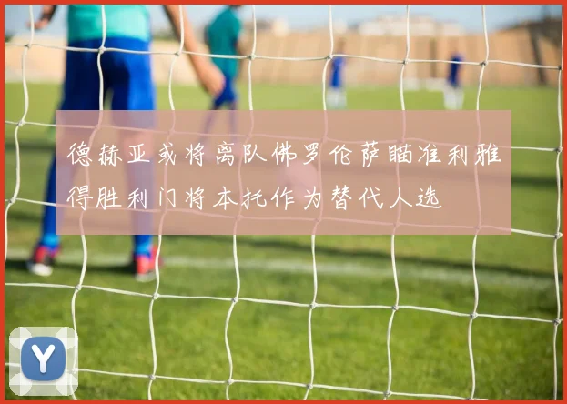 德赫亚或将离队佛罗伦萨瞄准利雅得胜利门将本托作为替代人选